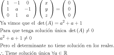 TEX: \[<br />\begin{gathered}<br />  \left( {\begin{array}{*{20}c}<br />   1 & { - 1} & 0  \\<br />   1 & a & { - 1}  \\<br />   0 & 1 & a  \\<br /><br /> \end{array} } \right)\left( {\begin{array}{*{20}c}<br />   x  \\<br />   y  \\<br />   z  \\<br /><br /> \end{array} } \right) = \left( {\begin{array}{*{20}c}<br />   0  \\<br />   0  \\<br />   0  \\<br /><br /> \end{array} } \right) \hfill \\<br />  {\text{Ya vimos que el }}\det \left( A \right) = a^2  + a + 1 \hfill \\<br />  {\text{Para que tenga soluci\'on \'unica }}\det \left( A \right) \ne 0 \hfill \\<br />  a^2  + a + 1 \ne 0 \hfill \\<br />  {\text{Pero el determinante no tiene soluci\'on en los reales}}{\text{.}} \hfill \\<br />  \therefore {\text{Tiene soluci\'on \'unica }}\forall a \in \mathbb{R} \hfill \\ <br />\end{gathered} <br />\]<br />