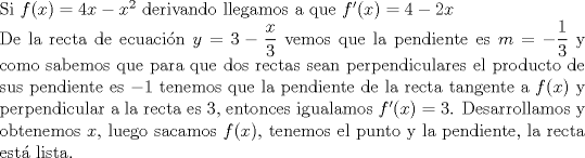 TEX: \noindent Si $f(x)=4x-x^2$ derivando llegamos a que $f'(x)=4-2x$ \\ De la recta de ecuaci\'on $y=3-\dfrac{x}{3}$ vemos que la pendiente es $m=- \dfrac{1}{3}$ y como sabemos que para que dos rectas sean perpendiculares el producto de sus pendiente es $-1$ tenemos que la pendiente de la recta tangente a $f(x)$ y perpendicular a la recta es 3, entonces igualamos $f'(x)=3$. Desarrollamos y obtenemos $x$, luego sacamos $f(x)$, tenemos el punto y la pendiente, la recta est\'a lista.