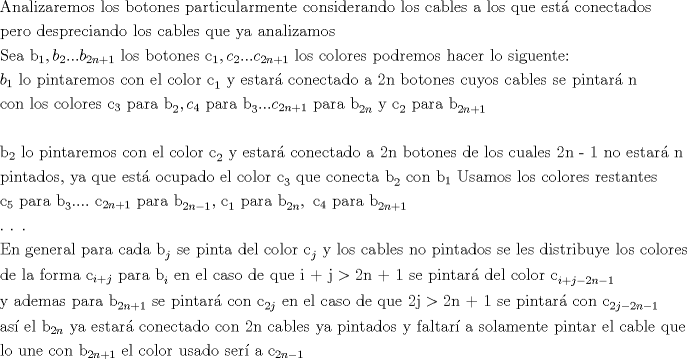 TEX: <br />\[<br />\begin{gathered}<br />  {\text{Analizaremos los botones particularmente considerando los cables a los que est\'a  conectados}} \hfill \\<br />  {\text{pero despreciando los cables que ya analizamos}} \hfill \\<br />  {\text{Sea b}}_1 ,b_2 ...b_{2n + 1} {\text{ los botones c}}_1 ,c_2 ...c_{2n + 1} {\text{ los colores podremos hacer lo siguente:}} \hfill \\<br />  b_1 {\text{ lo pintaremos con el color c}}_1 {\text{ y estar\'a  conectado a 2n botones cuyos cables se pintar\'a n}} \hfill \\<br />  {\text{con los colores c}}_3 {\text{ para b}}_2 ,c_4 {\text{ para b}}_3 ...c_{2n + 1} {\text{ para b}}_{2n} {\text{ y c}}_2 {\text{ para b}}_{2n + 1}  \hfill \\<br />   \hfill \\<br />  {\text{b}}_2 {\text{ lo pintaremos con el color c}}_2 {\text{ y estar\'a  conectado a 2n botones de los cuales 2n - 1 no estar\'a n}} \hfill \\<br />  {\text{pintados}}{\text{, ya que est\'a  ocupado el color c}}_3 {\text{ que conecta b}}_2 {\text{ con b}}_1 {\text{ Usamos los colores restantes}} \hfill \\<br />  {\text{c}}_5 {\text{ para b}}_3 ....{\text{ c}}_{2n + 1} {\text{ para b}}_{2n - 1} {\text{, c}}_1 {\text{ para b}}_{2n} ,{\text{ c}}_4 {\text{ para b}}_{2n + 1}  \hfill \\<br />  .{\text{        }}{\text{.        }}{\text{.}} \hfill \\<br />  {\text{En general para cada b}}_j {\text{ se pinta del color c}}_j {\text{ y los cables no pintados se les distribuye los colores}} \hfill \\<br />  {\text{de la forma c}}_{i + j} {\text{ para b}}_i {\text{ en el caso de que i + j}} > {\text{2n + 1 se pintar\'a  del color c}}_{i + j - 2n - 1}  \hfill \\<br />  {\text{y ademas para b}}_{2n + 1} {\text{ se pintar\'a  con c}}_{2j} {\text{ en el caso de que 2j}} > {\text{2n + 1 se pintar\'a  con c}}_{2j - 2n - 1}  \hfill \\<br />  {\text{as\'i  el b}}_{2n} {\text{ ya estar\'a  conectado con 2n cables ya pintados y faltar\'i a solamente pintar el cable que}} \hfill \\<br />  {\text{lo une con b}}_{2n + 1} {\text{ el color usado ser\'i a c}}_{2n - 1}  \hfill \\ <br />\end{gathered} <br />\]<br /><br />