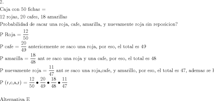 TEX: \[<br />\begin{gathered}<br />  {\text{2}}{\text{.}} \hfill \\<br />  {\text{Caja con 50 fichas = }} \hfill \\<br />  {\text{12 rojas}}{\text{, 20 cafes}}{\text{, 18 amarillas}} \hfill \\<br />  {\text{Probabilidad de sacar una roja}}{\text{, cafe}}{\text{, amarilla}}{\text{, y nuevamente roja sin reposicion?}} \hfill \\<br />  {\text{P Roja =  }}\frac{{{\text{12}}}}<br />{{{\text{50}}}} \hfill \\<br />  {\text{P cafe = }}\frac{{{\text{20}}}}<br />{{{\text{49}}}}{\text{ anteriormente se saco una roja}}{\text{, por eso}}{\text{, el total es 49}} \hfill \\<br />  {\text{P amarilla = }}\frac{{{\text{18}}}}<br />{{{\text{48}}}}{\text{ ant se saco una roja y una cafe}}{\text{, por eso}}{\text{, el total es 48}} \hfill \\<br />  {\text{P nuevamente roja = }}\frac{{{\text{11}}}}<br />{{{\text{47}}}}{\text{ ant se saco una roja}}{\text{,cafe}}{\text{, y amarillo}}{\text{, por eso}}{\text{, el total es 47}}{\text{, ademas se habia sacado una roja}}{\text{, ahora son 11}} \hfill \\<br />  {\text{P (r}}{\text{,c}}{\text{,a}}{\text{,r) = }}\frac{{{\text{12}}}}<br />{{{\text{50}}}} \bullet \frac{{{\text{20}}}}<br />{{{\text{49}}}} \bullet \frac{{{\text{18}}}}<br />{{{\text{48}}}} \bullet \frac{{{\text{11}}}}<br />{{{\text{47}}}} \hfill \\<br />   \hfill \\<br />  {\text{Alternativa E}} \hfill \\ <br />\end{gathered} <br />\]