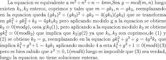 TEX: La equacion es equivalente a $m^2+n^2+n=4mn$,Sea $g=mcd(m,n)$ luego existen $k_1,k_2$ enteros, coprimos y tales que $m=gk_1,n=gk_2$, reemplazando en la equacion  queda $(gk_1)^2+(gk_2)^2+gk_2=4(gk_1)(gk_2)$ que se transforma en $gk_1^2+gk_2^2+k_2=4gk_1k_2$ pero aplicando modulo g  a la equacion se obtiene $k_2\equiv 0(mod g)$, osea $g|k_2$(1), pero aplicando a la equacion modulo $k_2$ se obtiene $gk_1^2\equiv 0(modk_2)$ que implica que $k_2|g$(2) ya que $k_1,k_2$ son coprimos,de (1) y (2) se obtiene $k_2=g$, reemplazando en la equacion $gk_1^2+g^3+g=4g^2k_1$ que implica $k_1^2+g^2+1=4gk_1$ aplicando modulo 4 a esta $k_1^2+g^2+1\equiv 0(mod 4)$(3) pero es bien sabido que $x^2\equiv 0,1(mod 4)$ luego es imposible que (3) sea verdad, luego la equacion no tiene soluciones enteras.