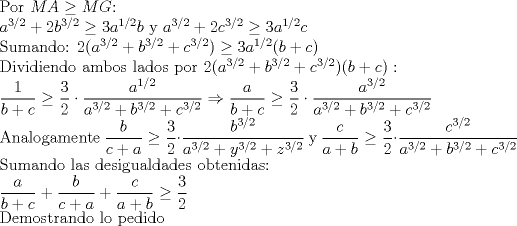 TEX:   Por $MA\ge MG$:<br /><br />  $a^{3/2}+2b^{3/2}\ge 3a^{1/2}b$ y $a^{3/2}+2c^{3/2}\ge 3a^{1/2}c$ <br /><br />Sumando: $2(a^{3/2}+b^{3/2}+c^{3/2})\ge 3a^{1/2}(b+c)$<br /><br />Dividiendo ambos lados por $2(a^{3/2}+b^{3/2}+c^{3/2})(b+c):$<br /><br />$\displaystyle \frac{1}{b+c}\ge \displaystyle \frac{3}{2}\cdot \displaystyle \frac{a^{1/2}}{a^{3/2}+b^{3/2}+c^{3/2}}\Rightarrow \displaystyle \frac{a}{b+c}\ge \displaystyle \frac{3}{2}\cdot \displaystyle \frac{a^{3/2}}{a^{3/2}+b^{3/2}+c^{3/2}}$<br /><br />Analogamente $\displaystyle \frac{b}{c+a}\ge \displaystyle \frac{3}{2}\cdot \displaystyle \frac{b^{3/2}}{a^{3/2}+y^{3/2}+z^{3/2}}$ y $\displaystyle \frac{c}{a+b}\ge \displaystyle \frac{3}{2}\cdot \displaystyle \frac{c^{3/2}}{a^{3/2}+b^{3/2}+c^{3/2}}$<br /><br />Sumando las desigualdades obtenidas:<br /><br />$\displaystyle \frac{a}{b+c}+\displaystyle \frac{b}{c+a}+\displaystyle \frac{c}{a+b}\ge \displaystyle \frac{3}{2}$<br /><br />Demostrando lo pedido