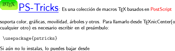 TEX: \noindent \begin{minipage}{0.08 \textwidth}\psshadowbox[linecolor=Green,framearc=0.5,linewidth=0.3pt,fillstyle=gradient,<br />gradbegin=ForestGreen, gradend=GreenYellow,framesep=5pt,<br />shadowcolor=SpringGreen, gradmidpoint=1]{\LaTeX}\\[0.6cm]\end{minipage} \hspace{3.5mm}{\color{Blue}\Huge \underline{\textsf{PS-Tricks}}}\textsf{: Es una coleccin de macros \TeX}  \textsf{basados en \color{Red}PostScript} \textsf{soporta color, grficas, movilidad, rboles y otros. Para llamarlo desde \TeX nicCenter(o cualquier otro) es necesario escribir en el prembulo:} \begin{verbatim} \usepackage{pstricks} \end{verbatim} \textsf{Si an no lo instalas, lo puedes bajar desde}