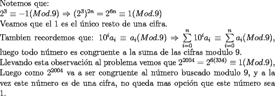 TEX: \noindent Notemos que:\\<br />$2^3\equiv{-1} (Mod.9)$ $\Rightarrow$ $(2^3)^{2n}=2^{6n}\equiv{1} (Mod.9)$\\<br />Veamos que el 1 es el \'unico resto de una cifra.\\<br />Tambien recordemos que:<br />$10^ia_i\equiv{a_i}(Mod.9)$ $\Rightarrow$ $\sum\limits_{i = 0}^n {10^i a_i }\equiv{\sum\limits_{i = 0}^n {a_i }}(Mod.9)$, luego todo n\'umero es congruente a la suma de las cifras modulo 9.\\<br />Llevando esta observaci\'on al problema vemos que $2^{2004}=2^{6(334)}\equiv{1} (Mod.9)$, Luego como $2^{2004}$ va a ser congruente al n\'umero buscado modulo 9, y a la vez este n\'umero es de una cifra, no queda mas opci\'on que este n\'umero sea 1.<br />