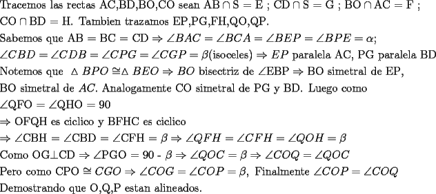 TEX: \[<br />\begin{gathered}<br />  {\text{Tracemos las rectas AC}}{\text{,BD}}{\text{,BO}}{\text{,CO sean AB}} \cap {\text{S = E ; CD}} \cap {\text{S = G ; BO}} \cap {\text{AC = F ; }} \hfill \\<br />  {\text{CO}} \cap {\text{BD = H}}{\text{. Tambien trazamos EP}}{\text{,PG}}{\text{,FH}}{\text{,QO}}{\text{,QP}}{\text{.}} \hfill \\<br />  {\text{Sabemos que AB = BC = CD}} \Rightarrow \angle BAC = \angle BCA = \angle BEP = \angle BPE = \alpha ; \hfill \\<br />  \angle CBD = \angle CDB = \angle CPG = \angle CGP = \beta ({\text{isoceles}}) \Rightarrow EP{\text{ paralela AC}}{\text{, PG paralela BD}} \hfill \\<br />  {\text{Notemos que }}\vartriangle BPO \cong \vartriangle BEO \Rightarrow BO{\text{ bisectriz de }}\angle {\text{EBP}} \Rightarrow {\text{BO simetral de EP}}{\text{, }} \hfill \\<br />  {\text{BO simetral de }}AC.{\text{ Analogamente CO simetral de PG y BD}}{\text{. Luego como }} \hfill \\<br />  \angle {\text{QFO = }}\angle {\text{QHO = 90}} \hfill \\<br />   \Rightarrow {\text{OFQH es ciclico y BFHC es ciclico}} \hfill \\<br />   \Rightarrow \angle {\text{CBH = }}\angle {\text{CBD = }}\angle {\text{CFH = }}\beta  \Rightarrow \angle QFH = \angle CFH = \angle QOH = \beta  \hfill \\<br />  {\text{Como OG}} \bot {\text{CD}} \Rightarrow \angle {\text{PGO = 90 - }}\beta  \Rightarrow \angle QOC = \beta  \Rightarrow \angle COQ = \angle QOC \hfill \\<br />  {\text{Pero como CPO}} \cong CGO \Rightarrow \angle COG = \angle COP = \beta ,{\text{ Finalmente }}\angle COP = \angle COQ \hfill \\<br />  {\text{Demostrando que O}}{\text{,Q}}{\text{,P estan alineados}}{\text{.}} \hfill \\ <br />\end{gathered} <br />\]