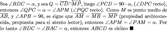 TEX: \noindent Sea $\angle{BDC}=\alpha$, y sea $Q=\overline{CD}\cap\overleftrightarrow{MP}$, luego $\angle{PCD}=90-\alpha$, ($\angle{DPC}$ recto), entonces $\angle{QPC}=\alpha=\angle{APM}$ ($\angle{PQC}$ recto). Como $M$ es punto medio de $\overline{AB}$, y $\angle{APB}=90$, se sigue que $\overline{AM}=\overline{MB}=\overline{MP}$ (propiedad archiconocida, propuesta para el atento lector), entonces $\angle{APM}=\angle{PAM}=\alpha$. Por lo tanto $\angle{BDC}=\angle{BAC}=\alpha$, entonces $ABCD$ es c\'iclico $\blacksquare$