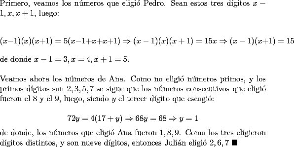 TEX: \noindent Primero, veamos los n\'umeros que eligi\'o Pedro. Sean estos tres d\'igitos $x-1, x, x+1$, luego:<br /><br />$$(x-1)(x)(x+1)=5(x-1+x+x+1)\Rightarrow{(x-1)(x)(x+1)=15x}\Rightarrow{(x-1)}(x+1)=15$$<br /><br />\noindent de donde $x-1=3, x=4, x+1=5$.\\<br /><br />\noindent Veamos ahora los n\'umeros de Ana. Como no eligi\'o n\'umeros primos, y los primos d\'igitos son $2, 3, 5, 7$ se sigue que los n\'umeros consecutivos que eligi\'o fueron el $8$ y el $9$, luego, siendo $y$ el tercer d\'igito que escogi\'o:<br /><br />$$72y=4(17+y)\Rightarrow{68y}=68\Rightarrow{y=1}$$<br /><br />\noindent de donde, los n\'umeros que eligi\'o Ana fueron $1, 8, 9$. Como los tres eligieron d\'igitos distintos, y son nueve d\'igitos, entonces Juli\'an eligi\'o $2, 6, 7\ \blacksquare$