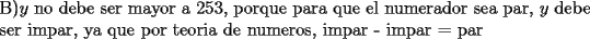 TEX: \noindent B)$y$ no debe ser mayor a 253, porque para que el numerador sea par, $y$ debe ser impar, ya que por teoria de numeros, impar - impar = par