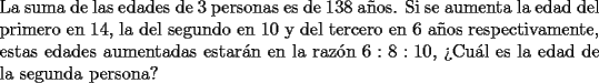 TEX: \noindent La suma de las edades de $3$ personas es de $138$ a\~nos. Si se aumenta la edad del primero en $14$, la del segundo en $10$ y del tercero en $6$ a\~nos respectivamente, estas edades aumentadas estar\'an en la raz\'on $6:8:10$, ?`Cu\'al es la edad de la segunda persona?