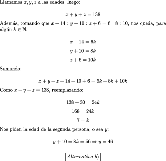 TEX: \noindent Llamamos $x,y,z$ a las edades, luego:<br /><br />$$x+y+z=138$$<br /><br />\noindent Adem\'as, tomando que $x+14:y+10:z+6=6:8:10$, nos queda, para alg\'un $k\in\mathbb{N}$:<br /><br />$$x+14=6k$$<br />$$y+10=8k$$<br />$$z+6=10k$$<br /><br />\noindent Sumando:<br /><br />$$x+y+z+14+10+6=6k+8k+10k$$<br /><br />\noindent Como $x+y+z=138$, reemplazando:<br /><br />$$138+30=24k$$<br />$$168=24k$$<br />$$7=k$$<br /><br />\noindent Nos piden la edad de la segunda persona, o sea $y$:<br /><br />$$y+10=8k=56\Rightarrow{y}=46$$<br /><br />$$\boxed{Alternativa\ b)}$$