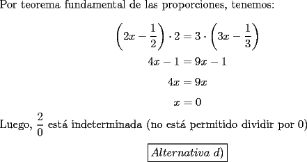 TEX: \noindent Por teorema fundamental de las proporciones, tenemos:<br /><br />$$\left(2x-\dfrac{1}{2}\right)\cdot{2}=3\cdot\left(3x-\dfrac{1}{3}\right)$$<br />$$4x-1=9x-1$$<br />$$4x=9x$$<br />$$x=0$$<br /><br />\noindent Luego, $\dfrac{2}{0}$ est\'a indeterminada (no est\'a permitido dividir por $0$)<br /><br />$$\boxed{Alternativa\ d)}$$