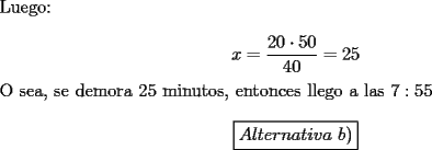 TEX: \noindent Luego:<br /><br />$$x=\dfrac{20\cdot{50}}{40}=25$$<br /><br />\noindent O sea, se demora $25$ minutos, entonces llego a las $7:55$<br /><br />$$\boxed{Alternativa\ b)}$$