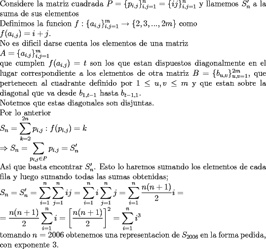 TEX: \noindent<br />Considere la matriz cuadrada $\displaystyle P=\{p_{i,j}\}_{i,j=1}^n=\{ij\}_{i,j=1}^n$ y llamemos $S_n'$ a la suma de sus elementos\\<br />Definimos la funcion $\displaystyle f: \{a_{i,j}\}_{i,j=1}^m\rightarrow \{2,3,...,2m\}$ como\\<br />$\displaystyle f(a_{i,j})=i+j$. \\<br />No es dificil darse cuenta los elementos de una matriz\\<br />$\displaystyle A=\{a_{i,j}\}_{i,j=1}^m$\\<br />que cumplen $f(a_{i,j})=t$ son los que estan dispuestos diagonalmente en el lugar correspondiente a los elementos de otra matriz $B=\{b_{u,v}\}_{u,v=1}^{2m}$, que pertenecen al cuadrante definido por $1\le u,v\le m$  y que estan sobre la diagonal que va desde $b_{1,t-1}$ hasta $b_{t-1,1}$.\\<br />Notemos que estas diagonales son disjuntas.\\<br />Por lo anterior\\<br />$\displaystyle S_n=\sum_{k=2}^{2n}p_{i,j}:f(p_{i,j})=k\\<br />\Rightarrow S_n=\sum_{p_{i,j}\in P}p_{i,j}=S_n'$\\<br />Asi que basta encontrar $S_n'$. Esto lo haremos sumando los elementos de cada fila y luego sumando todas las sumas obtenidas;\\<br />$\displaystyle S_n=S_n'=\sum_{i=1}^{n}\sum_{j=1}^{n}ij=<br />\sum_{i=1}^{n}i\sum_{j=1}^{n}j=<br />\sum_{i=1}^{n}\frac{n(n+1)}{2}i=\\<br />=\frac{n(n+1)}{2}\sum_{i=1}^{n}i=\left[\frac{n(n+1)}{2}\right]^2=<br />\sum_{i=1}^{n}i^3$\\<br />tomando $n=2006$ obtenemos una representacion de $S_{2006}$ en la forma pedida, con exponente 3.