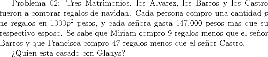 TEX:  Problema 02: Tres Matrimonios, los Alvarez, los Barros y los Castro fueron a comprar regalos de navidad. Cada persona compro una cantidad $p$ de regalos en $1000p^2$ pesos, y cada seora gasta $147.000$ pesos mas que su respectivo esposo. Se sabe que Miriam compro $9$ regalos menos que el seor Barros y que Francisca compro $47$ regalos menos que el seor Castro.<br /><br />Quien esta casado con Gladys?