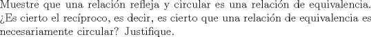 TEX: \noindent Muestre que una relacin refleja y circular es una relacin de equivalencia. Es cierto el recproco, es decir, es cierto que una relacin de equivalencia es necesariamente circular? Justifique.