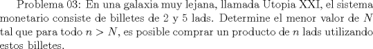 TEX:  Problema 03: En una galaxia muy lejana, llamada Utopia XXI, el sistema monetario consiste de billetes de 2 y 5 lads. Determine el menor valor de $N$ tal que para todo $n>N$, es posible comprar un producto de $n$ lads utilizando estos billetes.