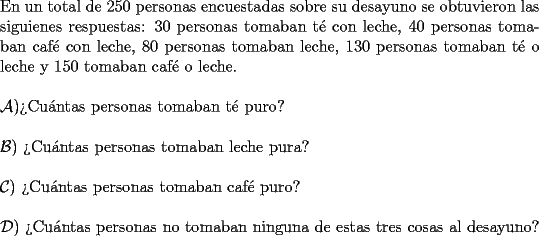 TEX: \noindent En un total de $250$ personas encuestadas sobre su desayuno se obtuvieron las siguienes respuestas: $30$ personas tomaban t\'e con leche, $40$ personas tomaban caf\'e con leche, $80$ personas tomaban leche, $130$ personas tomaban t\'e o leche y $150$ tomaban caf\'e o leche. \\<br />\\<br />$\mathcal{A}) $?`Cu\'antas personas tomaban t\'e puro? \\<br />\\<br />$\mathcal{B})$ ?`Cu\'antas personas tomaban leche pura? \\<br />\\<br />$\mathcal{C})$ ?`Cu\'antas personas tomaban caf\'e puro? \\<br />\\<br />$\mathcal{D})$ ?`Cu\'antas personas no tomaban ninguna de estas tres cosas al desayuno? \\<br />