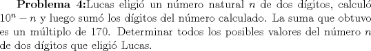 TEX: \textbf{Problema 4:}Lucas eligi un nmero natural $n$ de dos dgitos, calcul $10^n-n$ y luego sum los dgitos del nmero calculado. La suma que obtuvo es un mltiplo de 170. Determinar todos los posibles valores del nmero $n$ de dos dgitos que eligi Lucas.