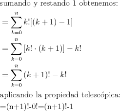 TEX: <br />\begin{align*}<br />  & \text{sumando y restando 1 obtenemos:} \\ <br /> & =\sum\limits_{k=0}^{n}{k![(k+1)-1]} \\ <br /> & =\sum\limits_{k=0}^{n}{[k!}\cdot (k+1)]-k! \\ <br /> & =\sum\limits_{k=0}^{n}{(k+1)!-k!} \\ <br /> & \text{aplicando la propiedad telesc }\!\!\acute{\mathrm{o}}\!\!\text{ pica:} \\ <br /> & \text{=(n+1)!-0!=(n+1)!-1} \\ <br />\end{align*}<br />