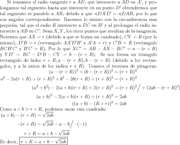 TEX: Si trazamos el radio tangente $r$ a $AD$, que intersecte a $AD$ en $A'$, y prolongamos tal segmento hasta que intersecte en un punto $D'$ obtendremos que tal segmento es paralelo a $AB$, debido a que $\sphericalangle DA'D'= \sphericalangle DAB$, por lo que son angulos correspondientes. Hacemos lo mismo con la circunferencia mas peque\~na, tal que el radio $R$ intersecte a $DC$ en $B'$ y al prolongar el radio intersecte a $AB$ en $C'$. Sean $X,Y$, los otros puntos que resultan de la tangencia. Notemos que $AX=r$ (debido a que se forma un cuadrado), $CY=R$ (por lo mismo), $D'B=r$ (rectangulo $AA'D'B'$ y $A'A=r$) y $C'B=R$ (rectangulo $BCB'C'$ y $B'C=R$), Por lo que $XC'=AB-AX-BC'=a-(r+R)$ y $YD'=BC-D'B-CY=b-(r+R)$. Se nos forma un triangulo rectangulo de lados $r+R, a-(r+R), b-(r+R)$ (debido a los rectangulos, y a la union de los radios $r$ y $R$). Usamos el teorema de pitagoras: $\begin{aligned} (a-(r+R))^2+(b-(r+R))^2&=(r+R)^2 \\ a^2-2a(r+R)+(r+R)^2+b^2-2b(r+R)+(r+R)^2&=(r+R)^2 \\ (a^2+b^2) -2(a+b)(r+R)+2(r+R)^2&=(r+R)^2 \Big/ +(2ab-(r+R)^2) \\ (a+b)^2-2(a+b)(r+R)+(r+R)^2&=2ab \\ ((a+b)-(R+r))^2&=2ab \end{aligned}$ \\ Como $a+b>r+R$, podemos sacar raiz cuadrada: \\ $\begin{aligned} (a+b)-(r+R)&= \sqrt{2ab} \\ -(r+R)&=\sqrt{2ab}-a-b \Big/ \cdot(-1) \\ r+R&= a+b-\sqrt{2ab} \end{aligned}$ \\ Es decir, \boxed{r+R= a+b-\sqrt{2ab}} 