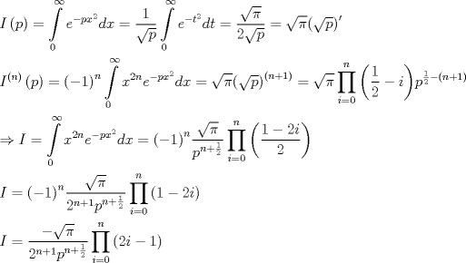 TEX: \[\begin{gathered}<br />  I\left( p \right) = \int\limits_0^\infty  {{e^{ - p{x^2}}}dx}  = \frac{1}{{\sqrt p }}\int\limits_0^\infty  {{e^{ - {t^2}}}dt}  = \frac{{\sqrt \pi  }}{{2\sqrt p }} = \sqrt \pi  {\left( {\sqrt p } \right)^\prime } \hfill \\<br />  {I^{\left( n \right)}}\left( p \right) = {\left( { - 1} \right)^n}\int\limits_0^\infty  {{x^{2n}}{e^{ - p{x^2}}}dx}  = \sqrt \pi  {\left( {\sqrt p } \right)^{\left( {n + 1} \right)}} = \sqrt \pi  \prod\limits_{i = 0}^n {\left( {\frac{1}{2} - i} \right)} {p^{\frac{1}{2} - \left( {n + 1} \right)}} \hfill \\<br />   \Rightarrow I = \int\limits_0^\infty  {{x^{2n}}{e^{ - p{x^2}}}dx}  = {\left( { - 1} \right)^n}\frac{{\sqrt \pi  }}{{{p^{n + \frac{1}{2}}}}}\prod\limits_{i = 0}^n {\left( {\frac{{1 - 2i}}{2}} \right)}  \hfill \\<br />  I = {\left( { - 1} \right)^n}\frac{{\sqrt \pi  }}{{{2^{n + 1}}{p^{n + \frac{1}{2}}}}}\prod\limits_{i = 0}^n {\left( {1 - 2i} \right)}  \hfill \\<br />  I = \frac{{ - \sqrt \pi  }}{{{2^{n + 1}}{p^{n + \frac{1}{2}}}}}\prod\limits_{i = 0}^n {\left( {2i - 1} \right)}  \hfill \\ <br />\end{gathered} \]