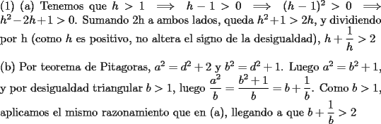 TEX: \noindent (1) (a) Tenemos que $h>1 \implies h-1>0 \implies (h-1)^2>0 \implies h^2-2h+1>0$. Sumando 2h a ambos lados, queda $h^2+1>2h$, y dividiendo por h (como $h$ es positivo, no altera el signo de la desigualdad), $h+\dfrac{1}{h}>2$\\\\<br />(b) Por teorema de Pitagoras, $a^2=d^2+2$ y $b^2=d^2+1$. Luego $a^2=b^2+1$, y por desigualdad triangular $b>1$, luego $\dfrac{a^2}{b}=\dfrac{b^2+1}{b}=b+\dfrac{1}{b}$. Como $b>1$, aplicamos el mismo razonamiento que en (a), llegando a que $b+\dfrac{1}{b}>2$