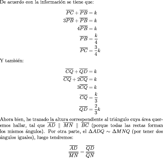 TEX: \noindent De acuerdo con la informaci\'on se tiene que:<br /><br />\begin{equation*}<br />\begin{aligned}<br />  \overline {PC}  + \overline {PB}  &= k \\ <br />  3\overline {PB}  + \overline {PB}  &= k \\ <br />  4\overline {PB}  &= k \\ <br />  \overline {PB}  &= \frac{k}<br />{4} \\ <br />  \overline {PC}  &= \frac{3}<br />{4}k \\ <br />\end{aligned}<br />\end{equation*}<br /><br />\noindent Y tambi\'en:<br /><br />\begin{equation*}<br />\begin{aligned}<br />  \overline {CQ}  + \overline {QD}  &= k \\ <br />  \overline {CQ}  + 2\overline {CQ}  &= k \\ <br />  3\overline {CQ}  &= k \\ <br />  \overline {CQ}  &= \frac{k}<br />{3} \\ <br />  \overline {QD}  &= \frac{2}<br />{3}k \\ <br />\end{aligned}<br />\end{equation*}<br /><br />\noindent Ahora bien, he trazado la altura correspondiente al tri\'angulo cuya \'area queremos hallar, tal que $\overline {AD} \parallel \overline {MN} \parallel \overline {BC}$ (porque todas las rectas forman los mismos \'angulos). Por otra parte, el $\Delta ADQ \sim \Delta MNQ$ (por tener dos \'angulos iguales), luego tendremos:<br /><br />\[<br />\frac{{\overline {AD} }}<br />{{\overline {MN} }} = \frac{{\overline {QD} }}<br />{{\overline {QN} }}<br />\]