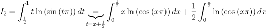 TEX: $$I_{2}=\int_{\frac{1}{2}}^{1}{t\ln \left( \sin \left( t\pi  \right) \right)dt}\underbrace{=}_{t=x+\frac{1}{2}}\int_{0}^{\frac{1}{2}}{x\ln \left( \cos \left( x\pi  \right) \right)dx}+\frac{1}{2}\int_{0}^{\frac{1}{2}}{\ln \left( \cos \left( x\pi  \right) \right)dx}$$