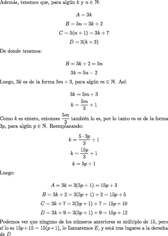 TEX: \noindent Adem\'as, tenemos que, para alg\'un $k$ y $n\in\mathbb{N}$:<br /><br />$$A=3k$$<br />$$B=5n=3k+2$$<br />$$C=5(n+1)=3k+7$$<br />$$D=3(k+3)$$<br /><br />\noindent De donde tenemos:<br /><br />$$B=3k+2=5n$$<br />$$3k=5n-2$$<br /><br />\noindent Luego, $3k$ es de la forma $5m+3$, para alg\'un $m\in\mathbb{N}$. As\'i:<br /><br />$$3k=5m+3$$<br />$$k=\dfrac{5m}{3}+1$$<br /><br />\noindent Como $k$ es entero, entonces $\dfrac{5m}{3}$ tambi\'en lo es, por lo tanto $m$ es de la forma $3p$, para alg\'un $p\in\mathbb{N}$. Reemplazando:<br /><br />$$k=\dfrac{5\cdot{3p}}{3}+1$$<br />$$k=\dfrac{15p}{3}+1$$<br />$$k=5p+1$$<br /><br />\noindent Luego:<br /><br />$$A=3k=3(5p+1)=15p+3$$<br />$$B=3k+2=3(5p+1)+2=15p+5$$<br />$$C=3k+7=3(5p+1)+7=15p+10$$<br />$$D=3k+9=3(5p+1)+9=15p+12$$<br /><br />\noindent Podemos ver que ninguno de los n\'umeros anteriores es m\'ultiplo de $15$, pero s\'i lo es $15p+15=15(p+1)$, lo llamaremos $E$, y est\'a tres lugares a la derecha de $D$