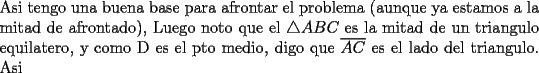 TEX: \noindent Asi tengo una buena base para afrontar el problema (aunque ya estamos a la mitad de afrontado), Luego noto que el $\triangle ABC$ es la mitad de un triangulo equilatero, y como D es el pto medio, digo que $\overline{AC}$ es el lado del triangulo. Asi