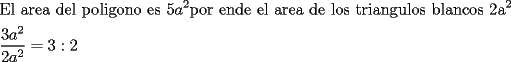 TEX: \[<br />\begin{gathered}<br />  \text{El area del poligono es 5}a^2 \text{por ende el area de los triangulos blancos 2a}^\text{2}  \hfill \\<br />  \frac{{3a^2 }}<br />{{2a^2 }} = 3:2 \hfill \\ <br />\end{gathered} <br />\]