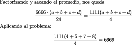 TEX: \noindent Factorizando y sacando el promedio, nos queda:<br /><br />$$\dfrac{6666\cdot(a+b+c+d)}{24}=\dfrac{1111(a+b+c+d)}{4}$$<br /><br />\noindent Aplicando al problema:<br /><br />$$\dfrac{1111(4+5+7+8)}{4}=6666$$