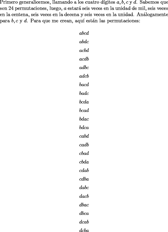 TEX: \noindent Primero generalicemos, llamando a los cuatro d\'igitos $a,b,c$ y $d$. Sabemos que son $24$ permutaciones, luego, $a$ estar\'a seis veces en la unidad de mil, seis veces en la centena, seis veces en la decena y seis veces en la unidad. An\'alogamente para $b,c$ y $d$. Para que me crean, aqu\'i est\'an las permutaciones:<br /><br />$$abcd$$<br />$$abdc$$<br />$$acbd$$<br />$$acdb$$<br />$$adbc$$<br />$$adcb$$<br />$$bacd$$<br />$$badc$$<br />$$bcda$$<br />$$bcad$$<br />$$bdac$$<br />$$bdca$$<br />$$cabd$$<br />$$cadb$$<br />$$cbad$$<br />$$cbda$$<br />$$cdab$$<br />$$cdba$$<br />$$dabc$$<br />$$dacb$$<br />$$dbac$$<br />$$dbca$$<br />$$dcab$$<br />$$dcba$$