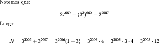 TEX: \noindent Notemos que:<br /><br />$$27^{669}=(3^3)^{669}=3^{2007}$$<br /><br />\noindent Luego:<br /><br />$$\mathcal{N}=3^{2006}+3^{2007}=3^{2006}(1+3)=3^{2006}\cdot{4}=3^{2005}\cdot{3}\cdot{4}=3^{2005}\cdot{12}$$