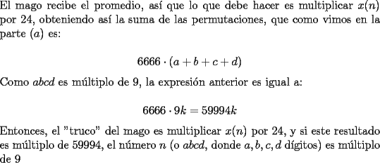 TEX: \noindent El mago recibe el promedio, as\'i que lo que debe hacer es multiplicar $x(n)$ por $24$, obteniendo as\'i la suma de las permutaciones, que como vimos en la parte $(a)$ es:<br /><br />$$6666\cdot(a+b+c+d)$$<br /><br />\noindent Como $abcd$ es m\'ultiplo de $9$, la expresi\'on anterior es igual a:<br /><br />$$6666\cdot{9k}=59994k$$<br /><br />\noindent Entonces, el "truco" del mago es multiplicar $x(n)$ por $24$, y si este resultado es m\'ultiplo de $59994$, el n\'umero $n$ (o $abcd$, donde $a,b,c,d$ d\'igitos) es m\'ultiplo de $9$