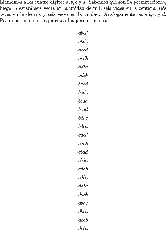 TEX: \noindent Llamamos a los cuatro d\'igitos $a,b,c$ y $d$. Sabemos que son $24$ permutaciones, luego, $a$ estar\'a seis veces en la unidad de mil, seis veces en la centena, seis veces en la decena y seis veces en la unidad. An\'alogamente para $b,c$ y $d$. Para que me crean, aqu\'i est\'an las permutaciones:<br /><br />$$abcd$$<br />$$abdc$$<br />$$acbd$$<br />$$acdb$$<br />$$adbc$$<br />$$adcb$$<br />$$bacd$$<br />$$badc$$<br />$$bcda$$<br />$$bcad$$<br />$$bdac$$<br />$$bdca$$<br />$$cabd$$<br />$$cadb$$<br />$$cbad$$<br />$$cbda$$<br />$$cdab$$<br />$$cdba$$<br />$$dabc$$<br />$$dacb$$<br />$$dbac$$<br />$$dbca$$<br />$$dcab$$<br />$$dcba$$