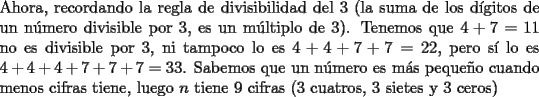 TEX: \noindent Ahora, recordando la regla de divisibilidad del $3$ (la suma de los d\'igitos de un n\'umero divisible por $3$, es un m\'ultiplo de $3$). Tenemos que $4+7=11$ no es divisible por $3$, ni tampoco lo es $4+4+7+7=22$, pero s\'i lo es $4+4+4+7+7+7=33$. Sabemos que un n\'umero es m\'as peque\~no cuando menos cifras tiene, luego $n$ tiene $9$ cifras ($3$ cuatros, $3$ sietes y $3$ ceros)