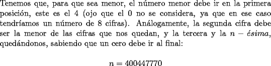 TEX: \noindent Tenemos que, para que sea menor, el n\'umero menor debe ir en la primera posici\'on, este es el $4$ (ojo que el $0$ no se considera, ya que en ese caso tendr\'iamos un n\'umero de $8$ cifras). An\'alogamente, la segunda cifra debe ser la menor de las cifras que nos quedan, y la tercera y la $n-\acute{e}sima$, qued\'andonos, sabiendo que un cero debe ir al final:<br /><br />$$n=400447770$$