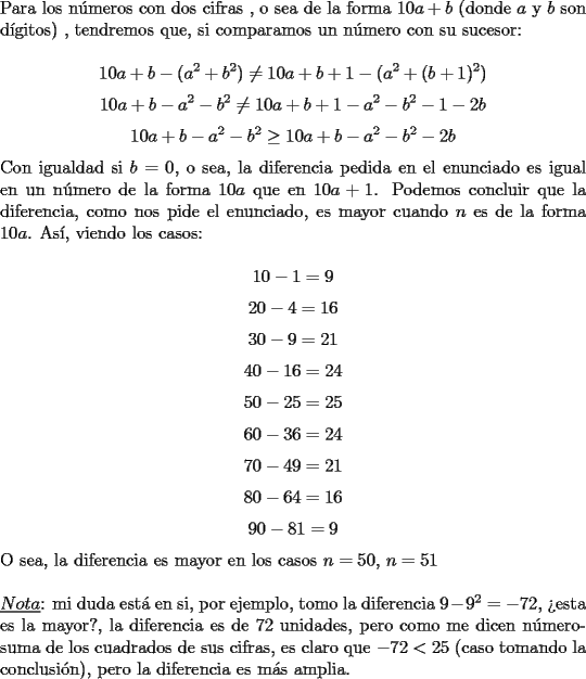 TEX: \noindent Para los n\'umeros con dos cifras , o sea de la forma $10a+b$ (donde $a$ y $b$ son d\'igitos) , tendremos que, si comparamos un n\'umero con su sucesor:<br /><br />$$10a+b-(a^2+b^2)\neq10a+b+1-(a^2+(b+1)^2)$$<br />$$10a+b-a^2-b^2\neq10a+b+1-a^2-b^2-1-2b$$<br />$$10a+b-a^2-b^2\ge{10a}+b-a^2-b^2-2b$$<br /><br />\noindent Con igualdad si $b=0$, o sea, la diferencia pedida en el enunciado es igual en un n\'umero de la forma $10a$ que en $10a+1$. Podemos concluir que la diferencia, como nos pide el enunciado, es mayor cuando $n$ es de la forma $10a$. As\'i, viendo los casos:<br /><br />$$10-1=9$$<br />$$20-4=16$$<br />$$30-9=21$$<br />$$40-16=24$$<br />$$50-25=25$$<br />$$60-36=24$$<br />$$70-49=21$$<br />$$80-64=16$$<br />$$90-81=9$$<br /><br />\noindent O sea, la diferencia es mayor en los casos $n=50$, $n=51$\\<br /><br />\noindent $\underline{Nota}$: mi duda est\'a en si, por ejemplo, tomo la diferencia $9-9^2=-72$, ?`esta es la mayor?, la diferencia es de $72$ unidades, pero como me dicen n\'umero-suma de los cuadrados de sus cifras, es claro que $-72<25$ (caso tomando la conclusi\'on), pero la diferencia es m\'as amplia.