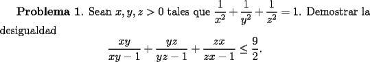 TEX: <br />{\bf Problema 1}. Sean $x,y,z>0$ tales que $\displaystyle \frac{1}{x^2} + \frac{1}{y^2}+ \frac{1}{z^2} =1$. Demostrar la desigualdad<br />\[<br />\frac{xy}{xy-1} + \frac{yz}{yz-1} + \frac{zx}{zx-1} \le \frac{9}{2}.<br />\]<br />