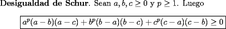 TEX: <br />{\bf Desigualdad de Schur}. Sean $a,b,c\ge 0$ y $p\ge 1$. Luego<br />\[<br />\boxed{ a^p(a-b)(a-c) + b^p(b-a)(b-c) + c^p(c-a)(c-b) \ge 0}<br />\]<br />