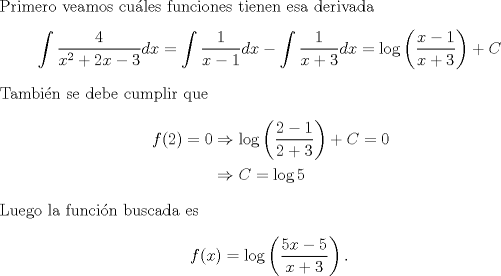 TEX: \noindent Primero veamos cules funciones tienen esa derivada<br />\[\int\frac{4}{x^2+2x-3}dx<br />=\int\frac{1}{x-1}dx-\int\frac{1}{x+3}dx=\log\left(\frac{x-1}{x+3}\right)+C\]<br />Tambin se debe cumplir que<br />\begin{equation*}\begin{aligned}<br />f(2)=0&\Rightarrow \log\left(\frac{2-1}{2+3}\right)+C=0\\<br />&\Rightarrow C=\log5<br />\end{aligned}\end{equation*}<br />Luego la funcin buscada es<br />\[f(x)=\log\left(\frac{5x-5}{x+3}\right).\]<br />