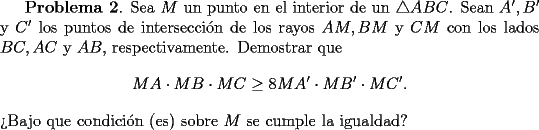 TEX: <br />{\bf Problema 2}. Sea $M$ un punto en el interior de un $\triangle ABC$. Sean $A', B'$ y<br />$C'$ los puntos de intersecci\'on de los rayos $AM, BM$ y $CM$ con los lados $BC, AC$ y $AB$, respectivamente. Demostrar que<br />\[<br />MA \cdot MB\cdot MC \ge 8 MA' \cdot MB' \cdot MC'.<br />\]<br />>Bajo que condici\'on (es) sobre $M$ se cumple la igualdad?<br />