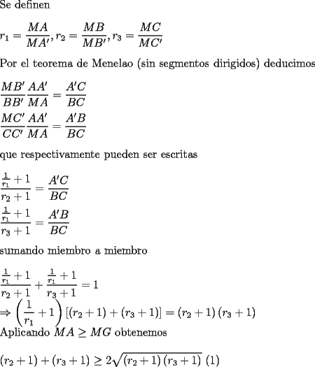 TEX: \noindent<br />Se definen\\<br />\\<br />$\displaystyle r_1=\frac{MA}{MA'},r_2=\frac{MB}{MB'},r_3=\frac{MC}{MC'}$\\<br />\\<br />Por el teorema de Menelao (sin segmentos dirigidos) deducimos\\<br />\\<br />$\displaystyle \frac{MB'}{BB'}\frac{AA'}{MA}=\frac{A'C}{BC}\\<br />\\<br />\frac{MC'}{CC'}\frac{AA'}{MA}=\frac{A'B}{BC}$\\<br />\\<br />que respectivamente pueden ser escritas\\<br />\\<br />$\displaystyle \frac{\frac{1}{r_1}+1}{r_2+1}=\frac{A'C}{BC}\\<br />\\<br />\frac{\frac{1}{r_1}+1}{r_3+1}=\frac{A'B}{BC}$\\<br />\\<br />sumando miembro a miembro\\<br />\\<br />$\displaystyle \frac{\frac{1}{r_1}+1}{r_2+1}+\frac{\frac{1}{r_1}+1}{r_3+1}=1\\<br />\Rightarrow \left(\frac{1}{r_1}+1\right)\left[\left(r_2+1\right)+\left(r_3+1\right)\right]=<br />\left(r_2+1\right)\left(r_3+1\right)$<br />\\<br />Aplicando $MA\ge MG$ obtenemos\\<br />\\<br />$\displaystyle<br />\left(r_2+1\right)+\left(r_3+1\right)\ge 2\sqrt{\left(r_2+1\right)\left(r_3+1\right)}$ (1)<br />