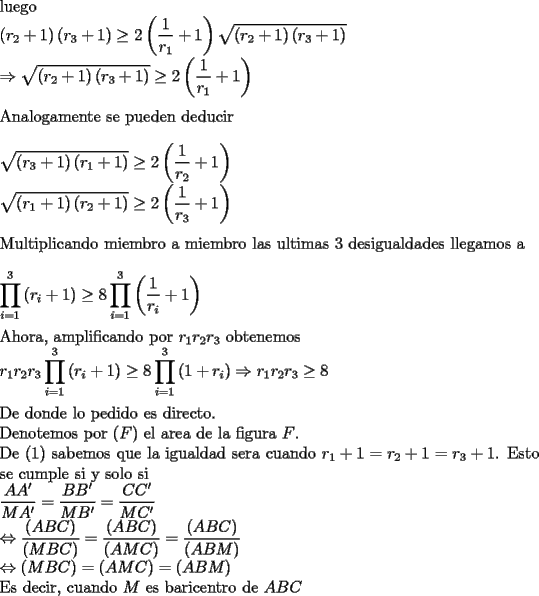 TEX: \noindent<br />luego\\<br />$\displaystyle<br />\left(r_2+1\right)\left(r_3+1\right)\ge 2\left(\frac{1}{r_1}+1\right)\sqrt{\left(r_2+1\right)\left(r_3+1\right)}\\<br />\Rightarrow \sqrt{\left(r_2+1\right)\left(r_3+1\right)}\ge 2\left(\frac{1}{r_1}+1\right)$\\<br />\\<br />Analogamente se pueden deducir\\<br />\\<br />$\displaystyle <br />\sqrt{\left(r_3+1\right)\left(r_1+1\right)}\ge 2\left(\frac{1}{r_2}+1\right)\\<br />\sqrt{\left(r_1+1\right)\left(r_2+1\right)}\ge 2\left(\frac{1}{r_3}+1\right)$\\<br />\\<br />Multiplicando miembro a miembro las ultimas 3 desigualdades llegamos a\\<br />\\<br />$\displaystyle<br />\prod_{i=1}^{3} \left(r_i+1\right)\ge 8\prod_{i=1}^{3} \left(\frac{1}{r_i}+1\right)$\\<br />\\<br />Ahora, amplificando por $r_1r_2r_3$ obtenemos\\<br />$\displaystyle<br />r_1r_2r_3\prod_{i=1}^{3} \left(r_i+1\right)\ge 8\prod_{i=1}^{3} \left(1+r_i\right)<br />\Rightarrow r_1r_2r_3\ge 8$\\<br />\\<br />De donde lo pedido es directo.\\<br />Denotemos por $(F)$ el area de la figura $F$.\\<br />De (1) sabemos que la igualdad sera cuando $r_1+1=r_2+1=r_3+1$. Esto se cumple si y solo si\\<br />$\displaystyle<br />\frac{AA'}{MA'}=\frac{BB'}{MB'}=\frac{CC'}{MC'}\\<br />\Leftrightarrow<br />\frac{(ABC)}{(MBC)}=\frac{(ABC)}{(AMC)}=\frac{(ABC)}{(ABM)}\\<br />\Leftrightarrow (MBC)=(AMC)=(ABM)$\\<br />Es decir, cuando $M$ es baricentro de $ABC$<br />