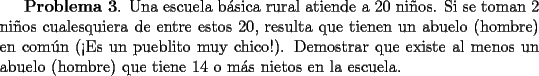 TEX: <br />{\bf Problema 3}. Una escuela b\'asica rural atiende a 20 ni\~nos. Si se toman 2 ni\~nos cualesquiera de entre estos 20, resulta que tienen un abuelo (hombre) en com\'un (<Es un pueblito muy chico!). Demostrar que existe al menos un abuelo (hombre) que tiene 14 o m\'as nietos en la escuela.<br />