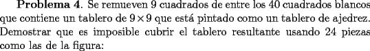 TEX: <br />{\bf Problema 4}. Se remueven 9 cuadrados de entre los 40 cuadrados blancos que contiene un tablero de $9\times 9$ que est\'a pintado como un tablero de ajedrez.  Demostrar que es imposible cubrir el tablero resultante usando 24 piezas como las de la figura:<br />