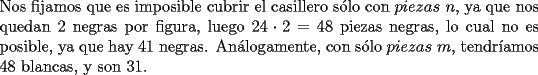 TEX: \noindent Nos fijamos que es imposible cubrir el casillero s\'olo con $piezas\ n$, ya que nos quedan $2$ negras por figura, luego $24\cdot{2}=48$ piezas negras, lo cual no es posible, ya que hay $41$ negras. An\'alogamente, con s\'olo $piezas\ m$, tendr\'iamos $48$ blancas, y son $31$.