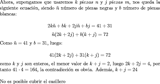 TEX: \noindent Ahora, supongamos que usaremos $k$ $piezas\ n$ y $j$ $piezas\ m$, nos queda la siguiente ecuaci\'on, siendo $\tilde{n}$ n\'umero de piezas negras y $b$ n\'umero de piezas blancas:<br /><br />$$2k\tilde{n}+bk+2j\tilde{n}+bj=41+31$$<br />$$\tilde{n}(2k+2j)+b(k+j)=72$$<br /><br />\noindent Como $\tilde{n}=41$ y $b=31$, luego:<br /><br />$$41(2k+2j)+31(k+j)=72$$<br /><br />\noindent como $k$ y $j$ son enteros, el menor valor de $k+j=2$, luego $2k+2j=4$, por tanto $41\cdot{4}=164$, la contradicci\'on es obvia. Adem\'as, $k+j=24$ \\<br /><br />\noindent No es posible cubrir el casillero