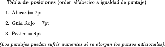 TEX: <br />{\bf Tabla de posiciones} (orden alfabetico a igualdad de puntaje)<br />\begin{enumerate}<br />\item Alucard= 7pt<br />\item Guia Rojo = 7pt<br />\item Pasten = 4pt<br />\end{enumerate}<br />{\em (Los puntajes pueden sufrir aumentos si se otorgan los puntos adicionales).<br />